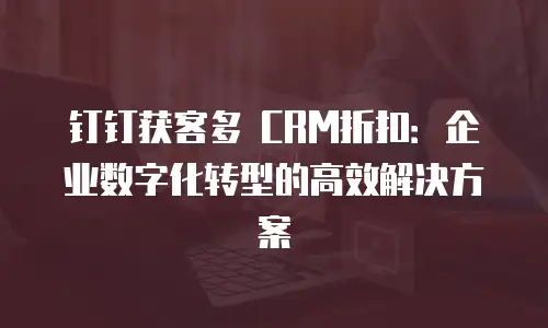 钉钉获客多 CRM折扣：企业数字化转型的高效解决方案