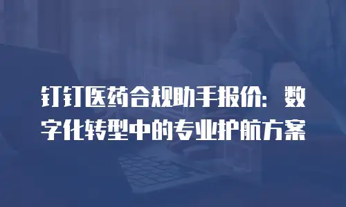 钉钉医药合规助手报价：数字化转型中的专业护航方案