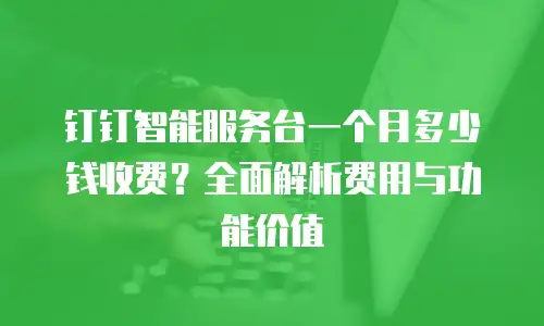 钉钉智能服务台一个月多少钱收费？全面解析费用与功能价值
