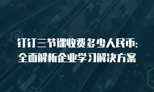 钉钉三节课收费多少人民币：全面解析企业学习解决方案