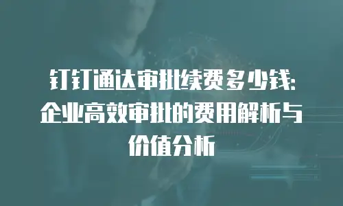 钉钉通达审批续费多少钱：企业高效审批的费用解析与价值分析