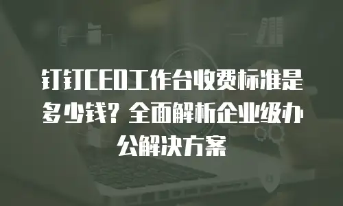 钉钉CEO工作台收费标准是多少钱？全面解析企业级办公解决方案