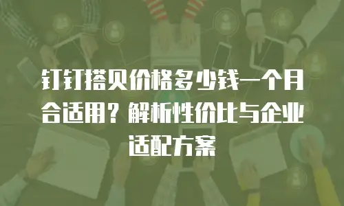 钉钉搭贝价格多少钱一个月合适用？解析性价比与企业适配方案