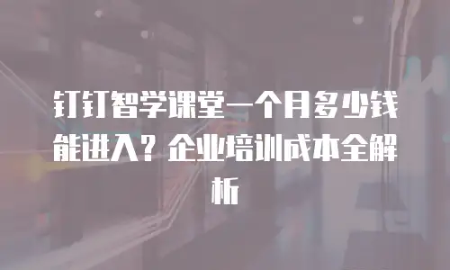 钉钉智学课堂一个月多少钱能进入？企业培训成本全解析