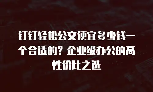 钉钉轻松公文便宜多少钱一个合适的？企业级办公的高性价比之选