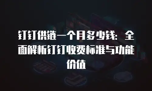 钉钉供链一个月多少钱：全面解析钉钉收费标准与功能价值