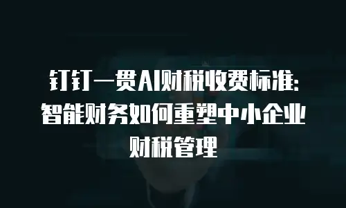钉钉一贯AI财税收费标准：智能财务如何重塑中小企业财税管理