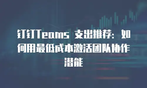 钉钉Teams 支出推荐：如何用最低成本激活团队协作潜能