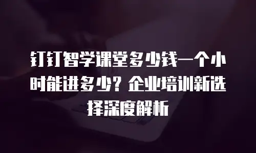 钉钉智学课堂多少钱一个小时能进多少？企业培训新选择深度解析