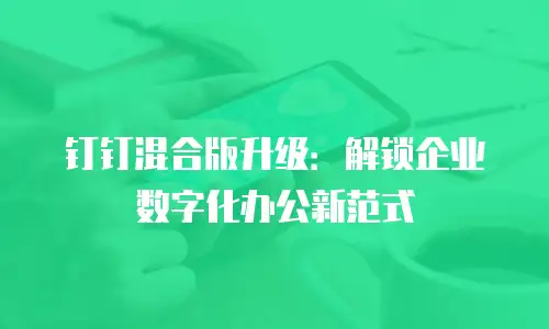 钉钉混合版升级：解锁企业数字化办公新范式