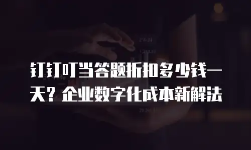 钉钉叮当答题折扣多少钱一天？企业数字化成本新解法