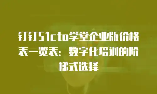 钉钉51cto学堂企业版价格表一览表：数字化培训的阶梯式选择
