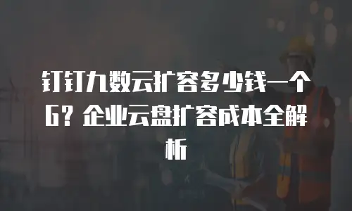 钉钉九数云扩容多少钱一个G？企业云盘扩容成本全解析