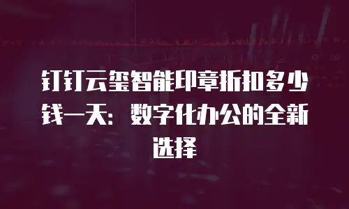 钉钉云玺智能印章折扣多少钱一天：数字化办公的全新选择