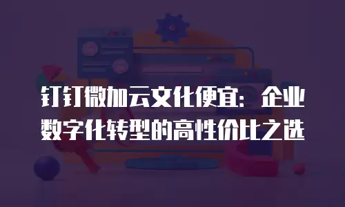 钉钉微加云文化便宜：企业数字化转型的高性价比之选