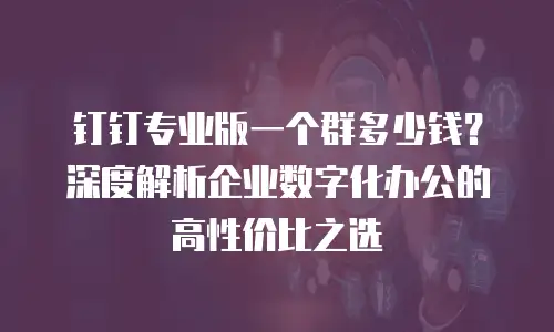 钉钉专业版一个群多少钱？深度解析企业数字化办公的高性价比之选