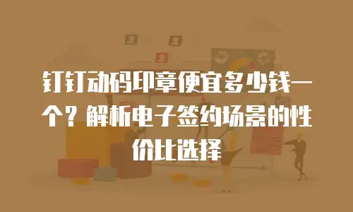 钉钉动码印章便宜多少钱一个？解析电子签约场景的性价比选择