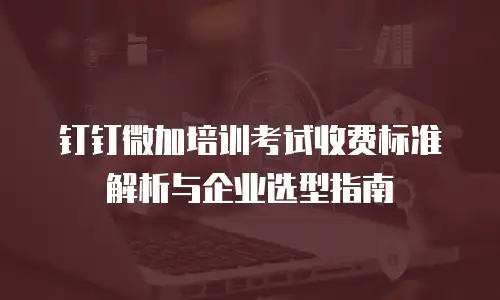 钉钉微加培训考试收费标准解析与企业选型指南