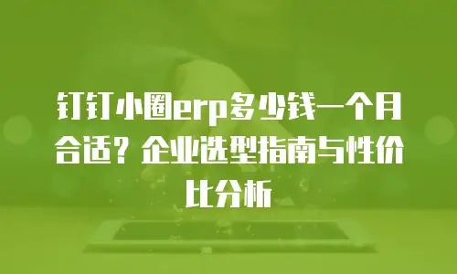 钉钉小圈erp多少钱一个月合适？企业选型指南与性价比分析