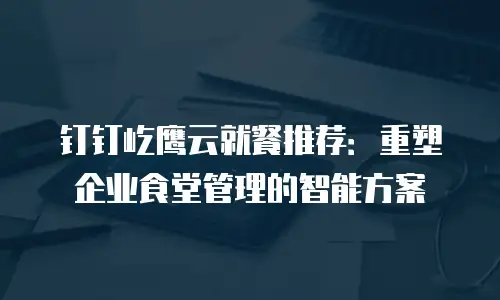 钉钉屹鹰云就餐推荐：重塑企业食堂管理的智能方案