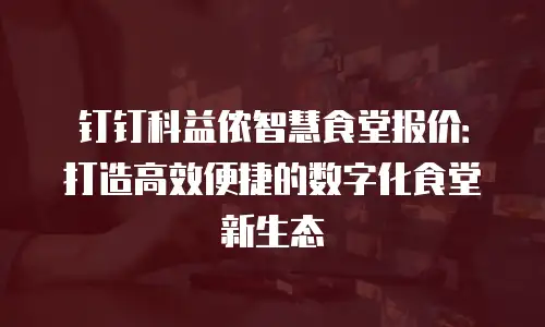钉钉科益侬智慧食堂报价：打造高效便捷的数字化食堂新生态