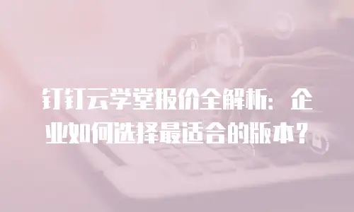钉钉云学堂报价全解析：企业如何选择最适合的版本？