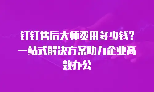 钉钉售后大师费用多少钱？一站式解决方案助力企业高效办公