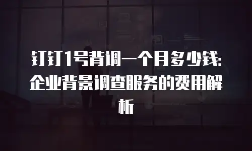钉钉1号背调一个月多少钱：企业背景调查服务的费用解析
