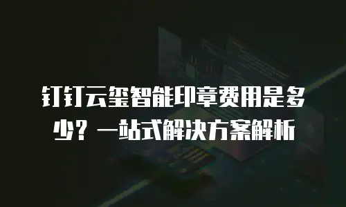 钉钉云玺智能印章费用是多少？一站式解决方案解析
