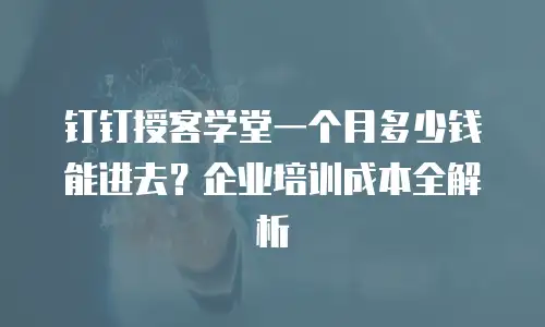 钉钉授客学堂一个月多少钱能进去？企业培训成本全解析