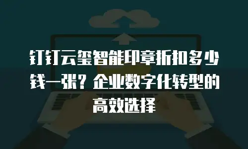 钉钉云玺智能印章折扣多少钱一张？企业数字化转型的高效选择
