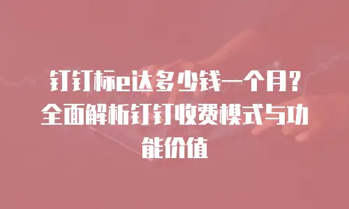 钉钉标e达多少钱一个月？全面解析钉钉收费模式与功能价值