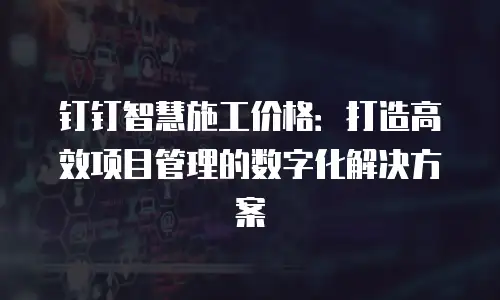 钉钉智慧施工价格：打造高效项目管理的数字化解决方案