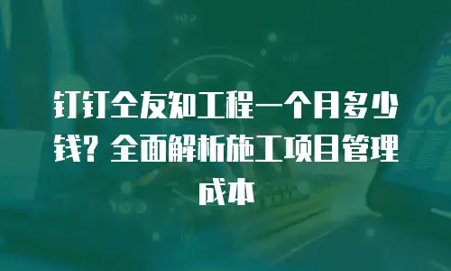 钉钉仝友知工程一个月多少钱？全面解析施工项目管理成本