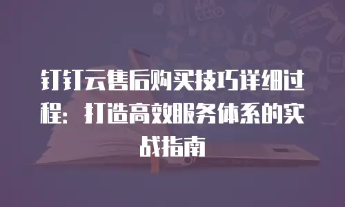 钉钉云售后购买技巧详细过程：打造高效服务体系的实战指南