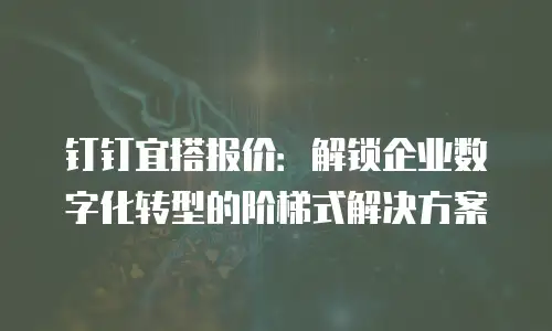 钉钉宜搭报价：解锁企业数字化转型的阶梯式解决方案