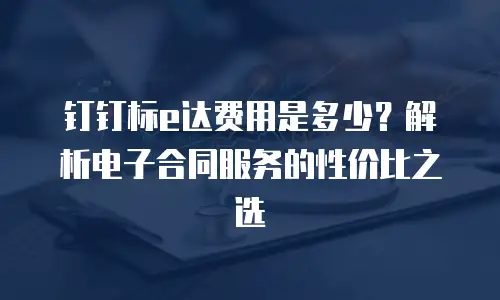 钉钉标e达费用是多少？解析电子合同服务的性价比之选