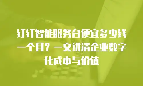 钉钉智能服务台便宜多少钱一个月？一文讲清企业数字化成本与价值