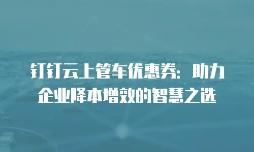 钉钉云上管车优惠券：助力企业降本增效的智慧之选