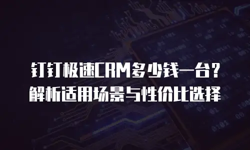 钉钉极速CRM多少钱一台？解析适用场景与性价比选择