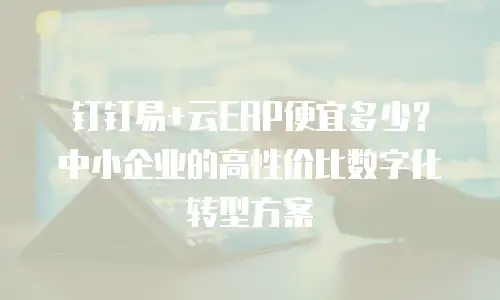 钉钉易+云ERP便宜多少？中小企业的高性价比数字化转型方案