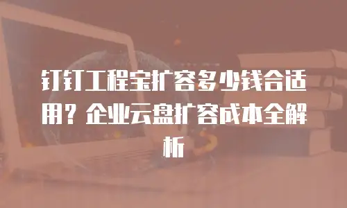 钉钉工程宝扩容多少钱合适用？企业云盘扩容成本全解析
