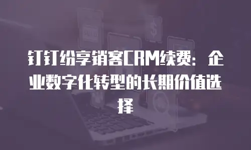 钉钉纷享销客CRM续费：企业数字化转型的长期价值选择