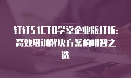 钉钉51CTO学堂企业版打折：高效培训解决方案的明智之选