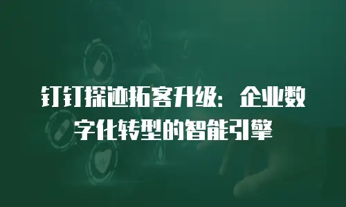 钉钉探迹拓客升级：企业数字化转型的智能引擎