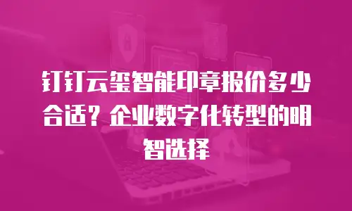 钉钉云玺智能印章报价多少合适？企业数字化转型的明智选择