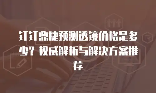 钉钉鼎捷预测透镜价格是多少？权威解析与解决方案推荐