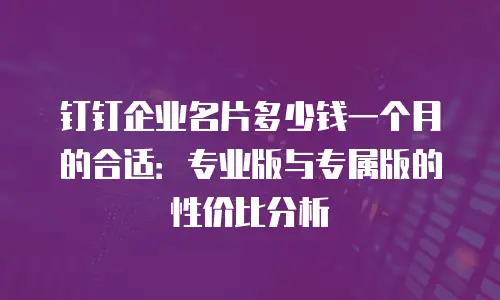 钉钉企业名片多少钱一个月的合适：专业版与专属版的性价比分析