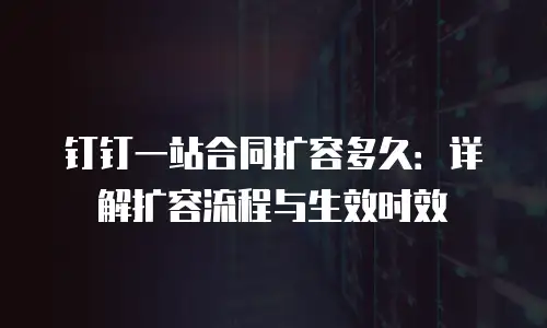 钉钉一站合同扩容多久：详解扩容流程与生效时效