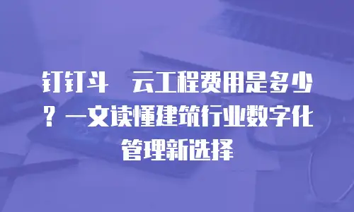钉钉斗栱云工程费用是多少？一文读懂建筑行业数字化管理新选择
